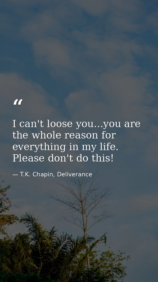 I can't loose you...you are the whole reason for everything in my life. Please don't do this! — T.K. Chapin, Deliverance