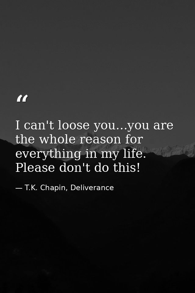 I can't loose you...you are the whole reason for everything in my life. Please don't do this! — T.K. Chapin, Deliverance