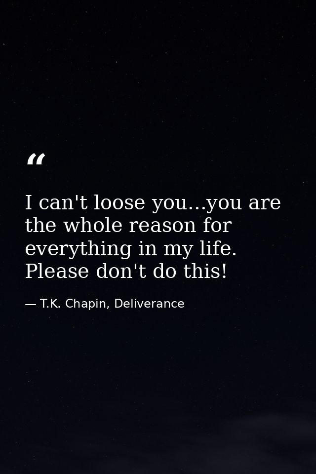 I can't loose you...you are the whole reason for everything in my life. Please don't do this! — T.K. Chapin, Deliverance