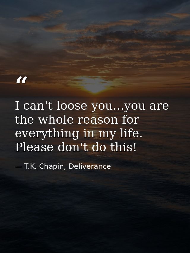 I can't loose you...you are the whole reason for everything in my life. Please don't do this! — T.K. Chapin, Deliverance