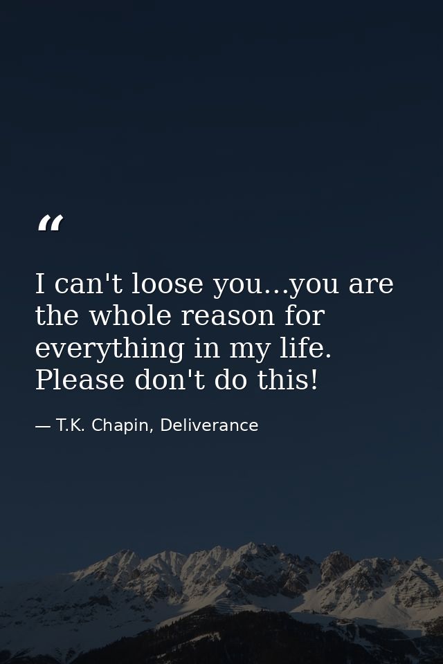 I can't loose you...you are the whole reason for everything in my life. Please don't do this! — T.K. Chapin, Deliverance