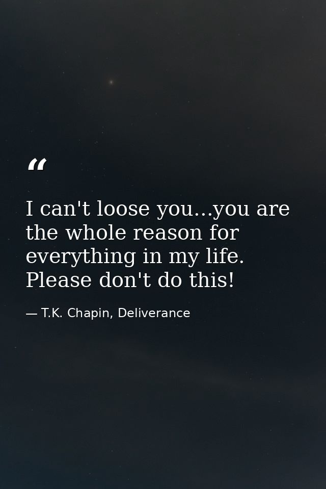 I can't loose you...you are the whole reason for everything in my life. Please don't do this! — T.K. Chapin, Deliverance
