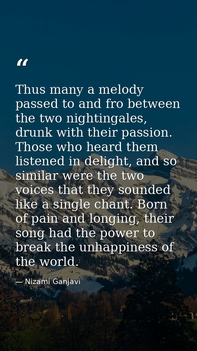 Thus many a melody passed to and fro between the two nightingales, drunk with their passion. Those who heard them listen — Nizami Ganjavi