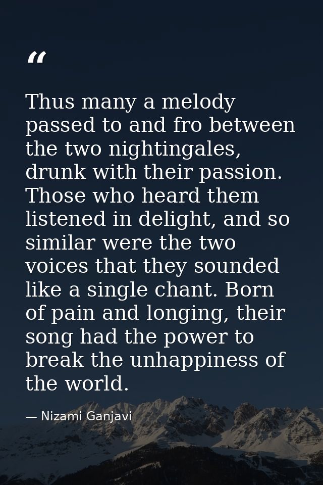 Thus many a melody passed to and fro between the two nightingales, drunk with their passion. Those who heard them listen — Nizami Ganjavi
