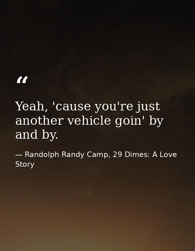 Yeah, 'cause you're just another vehicle goin' by and by. — Randolph Randy Camp, 29 Dimes: A Love Story