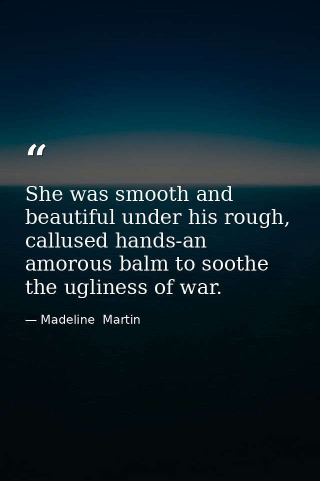 She was smooth and beautiful under his rough, callused hands-an amorous balm to soothe the ugliness of war. — Madeline  Martin