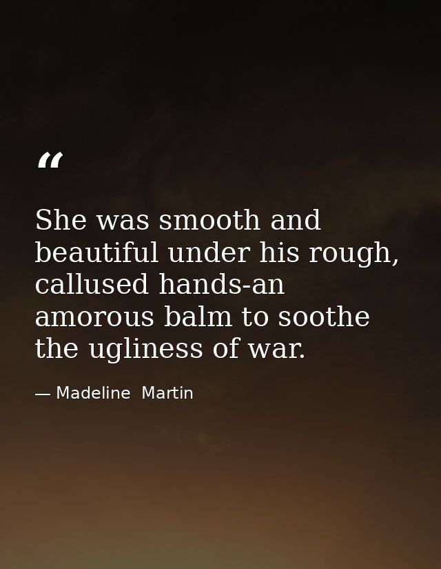 She was smooth and beautiful under his rough, callused hands-an amorous balm to soothe the ugliness of war. — Madeline  Martin