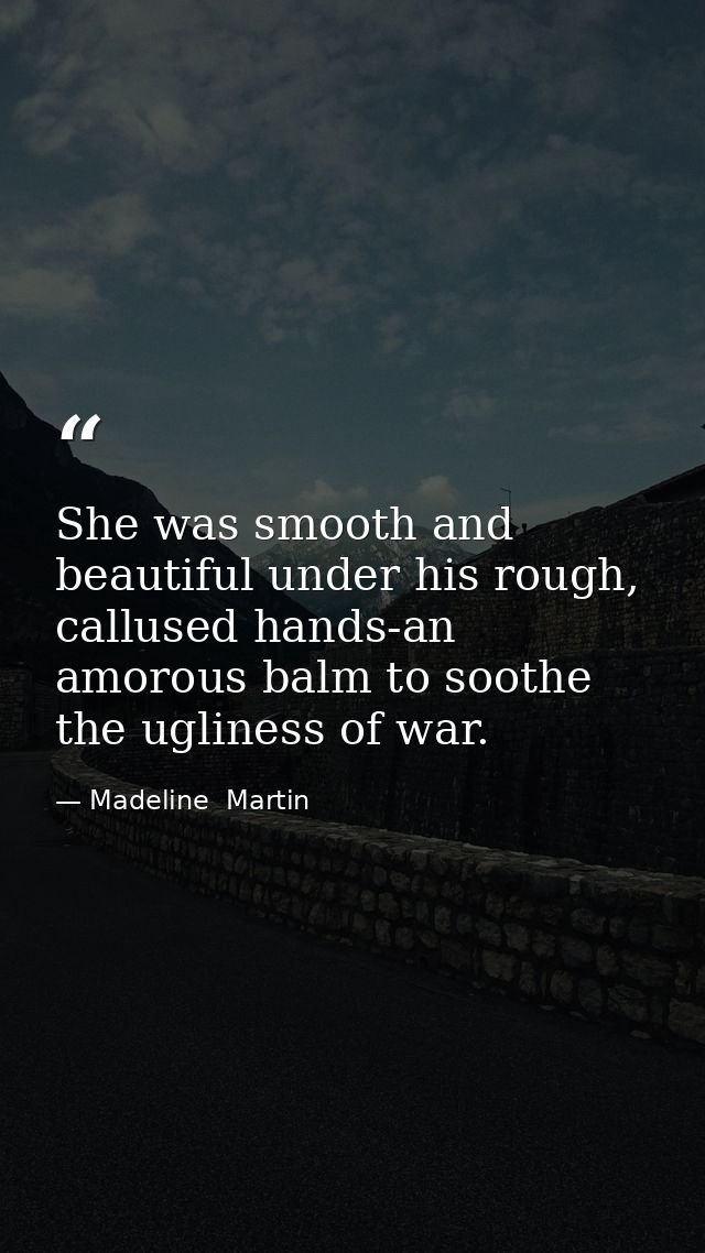 She was smooth and beautiful under his rough, callused hands-an amorous balm to soothe the ugliness of war. — Madeline  Martin