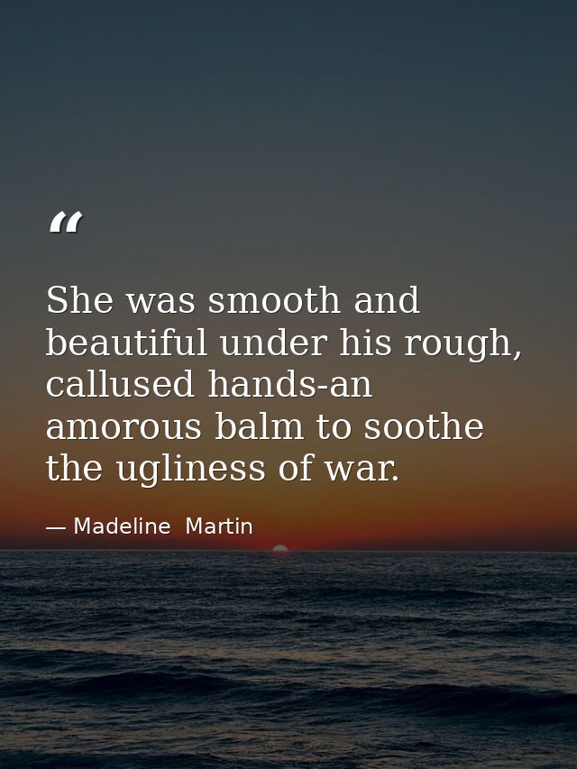 She was smooth and beautiful under his rough, callused hands-an amorous balm to soothe the ugliness of war. — Madeline  Martin