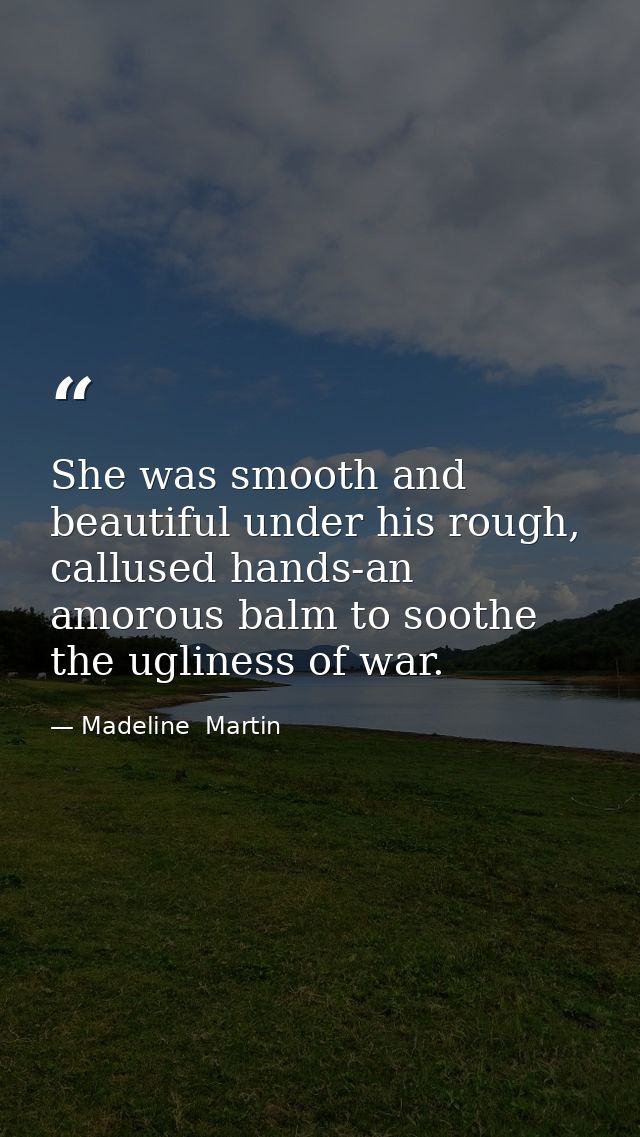 She was smooth and beautiful under his rough, callused hands-an amorous balm to soothe the ugliness of war. — Madeline  Martin