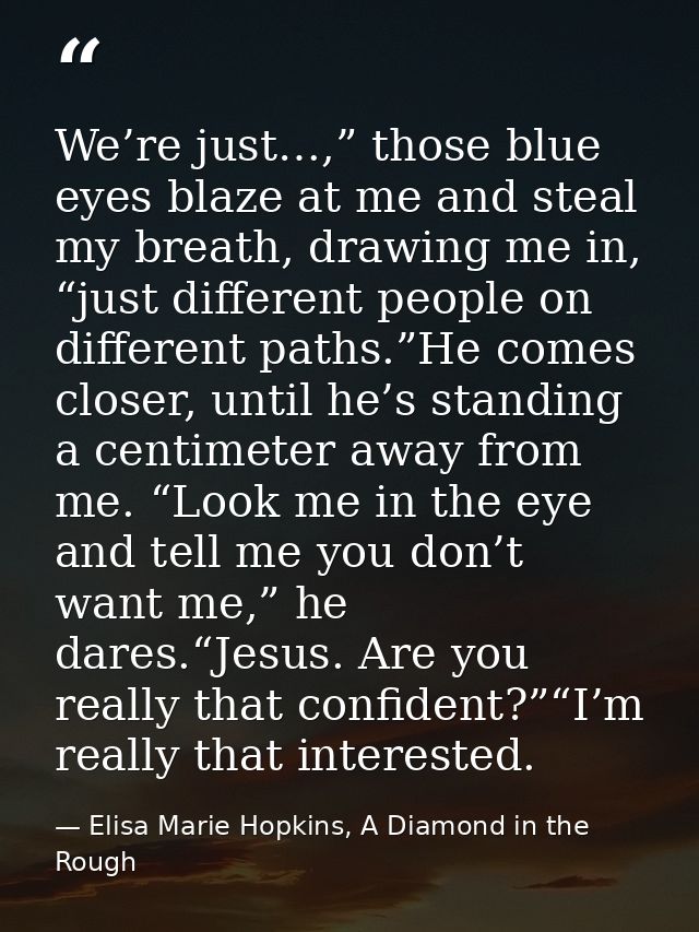 We’re just…,” those blue eyes blaze at me and steal my breath, drawing me in, “just different people on different paths. — Elisa Marie Hopkins, A Diamond in the Rough