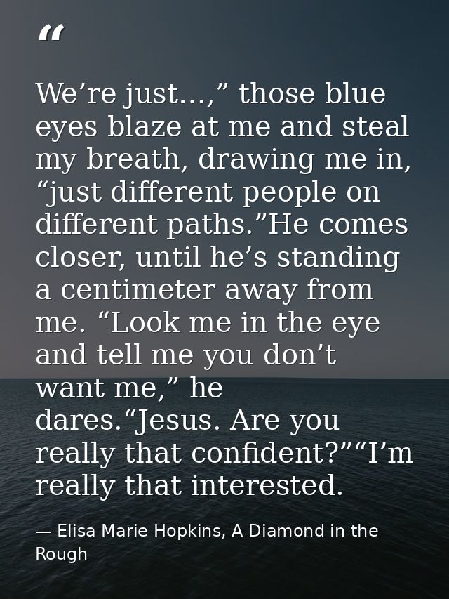 We’re just…,” those blue eyes blaze at me and steal my breath, drawing me in, “just different people on different paths. — Elisa Marie Hopkins, A Diamond in the Rough