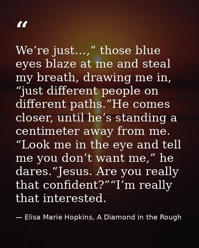 We’re just…,” those blue eyes blaze at me and steal my breath, drawing me in, “just different people on different paths. — Elisa Marie Hopkins, A Diamond in the Rough