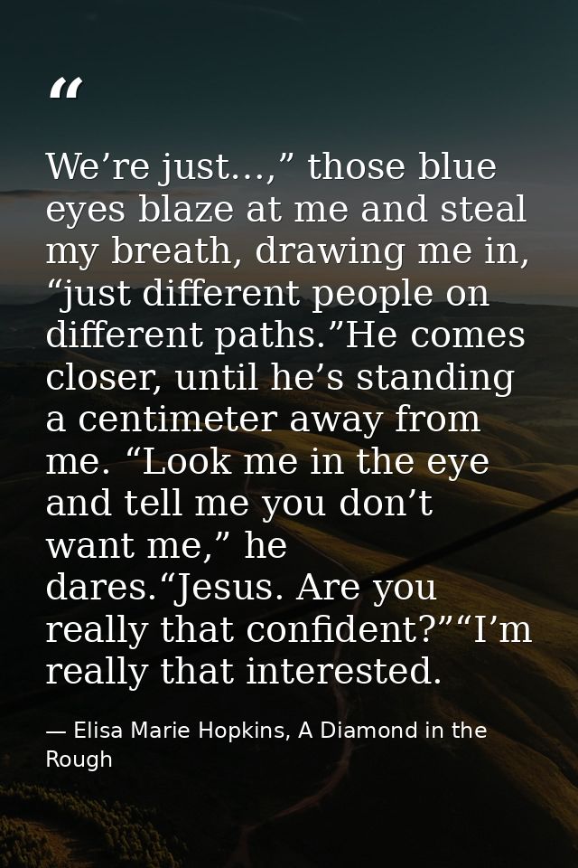 We’re just…,” those blue eyes blaze at me and steal my breath, drawing me in, “just different people on different paths. — Elisa Marie Hopkins, A Diamond in the Rough