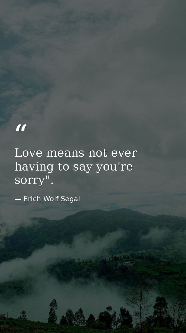 Love means not ever having to say you're sorry". — Erich Wolf Segal