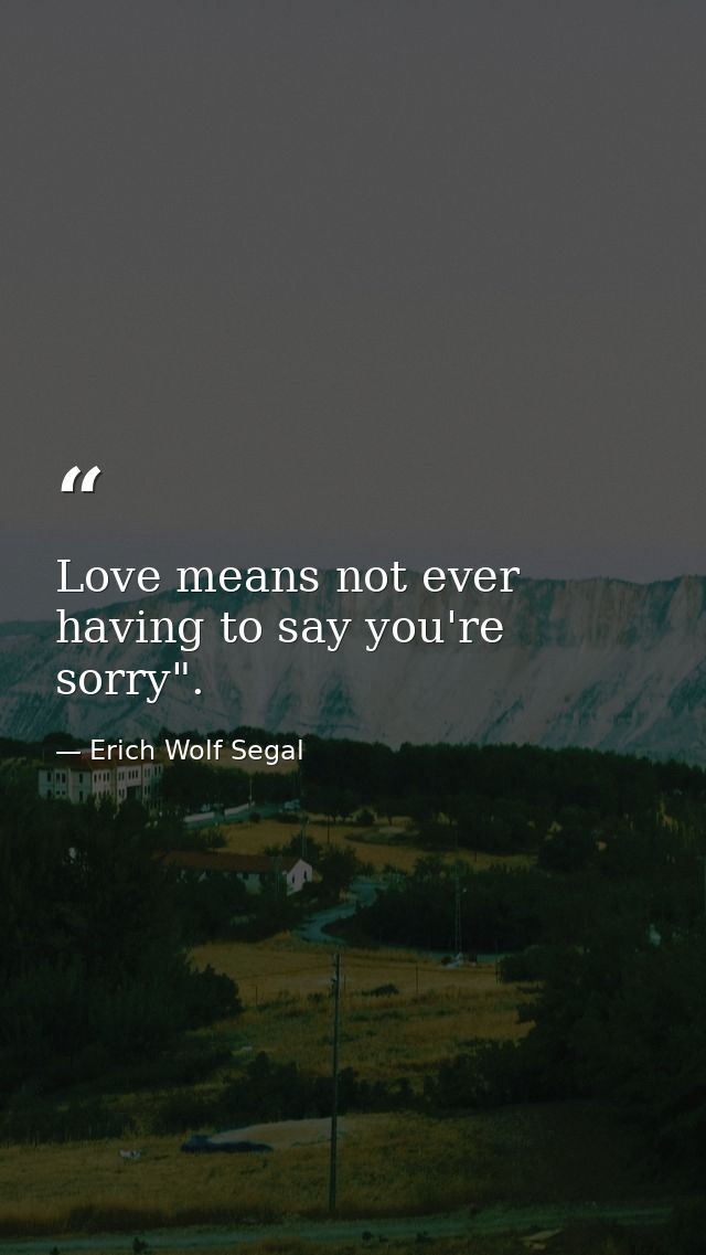 Love means not ever having to say you're sorry". — Erich Wolf Segal