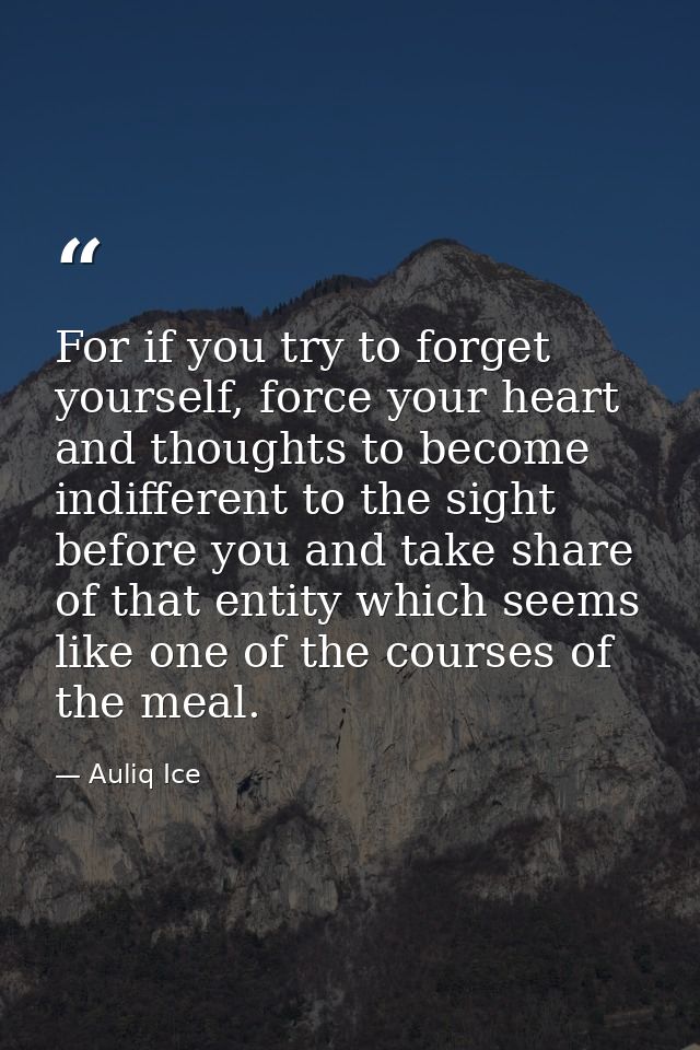 For if you try to forget yourself, force your heart and thoughts to become indifferent to the sight before you and take  — Auliq Ice