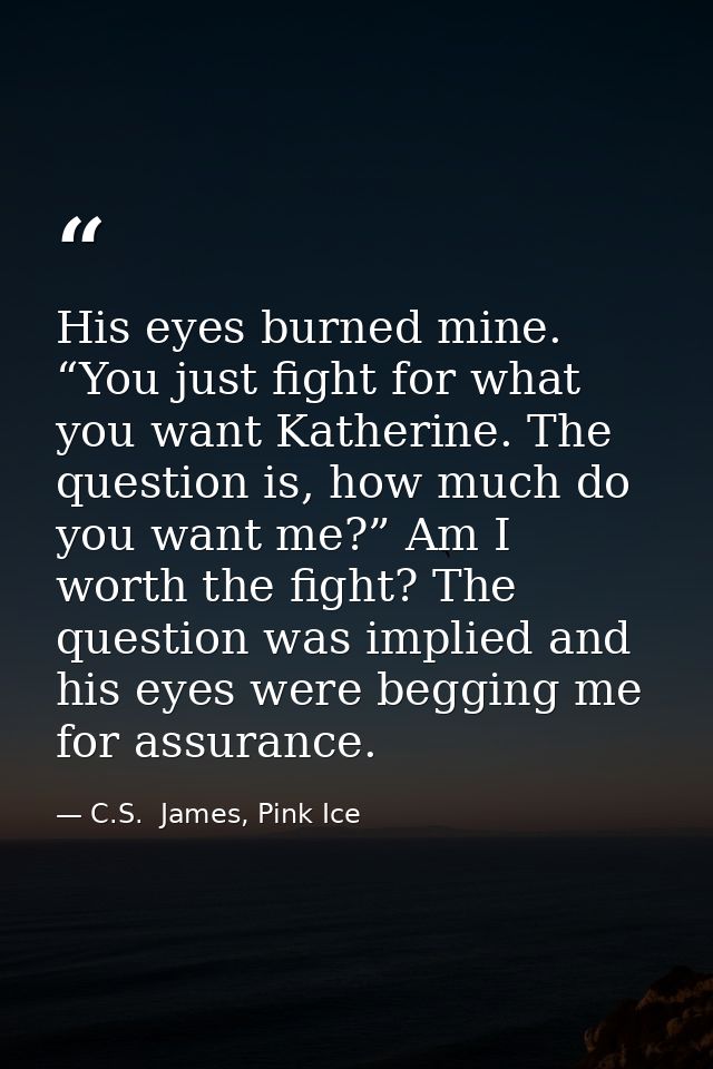 His eyes burned mine. “You just fight for what you want Katherine. The question is, how much do you want me?” Am I worth — C.S.  James, Pink Ice