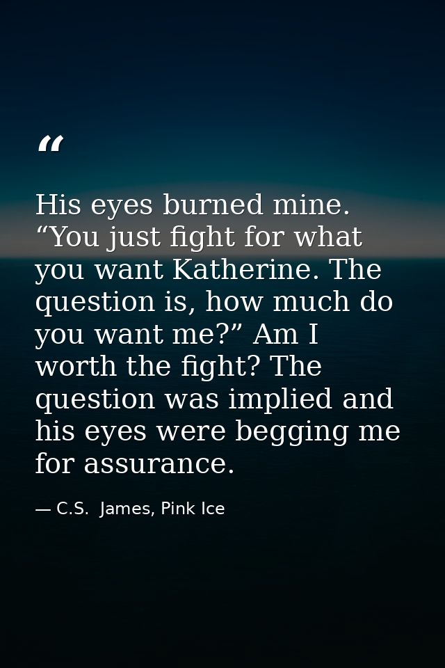His eyes burned mine. “You just fight for what you want Katherine. The question is, how much do you want me?” Am I worth — C.S.  James, Pink Ice