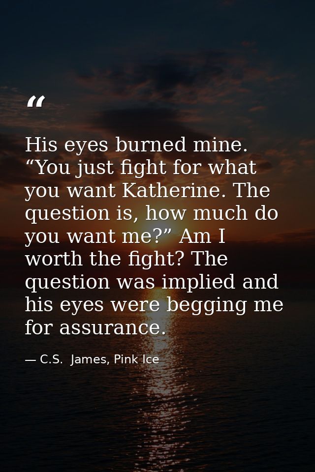 His eyes burned mine. “You just fight for what you want Katherine. The question is, how much do you want me?” Am I worth — C.S.  James, Pink Ice