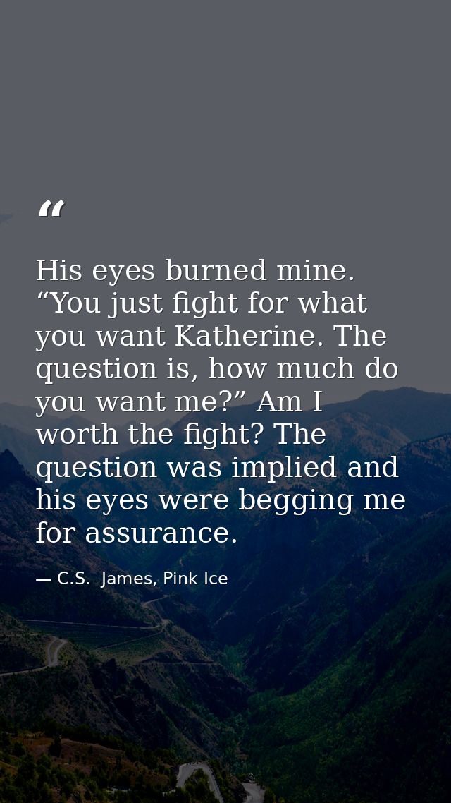 His eyes burned mine. “You just fight for what you want Katherine. The question is, how much do you want me?” Am I worth — C.S.  James, Pink Ice