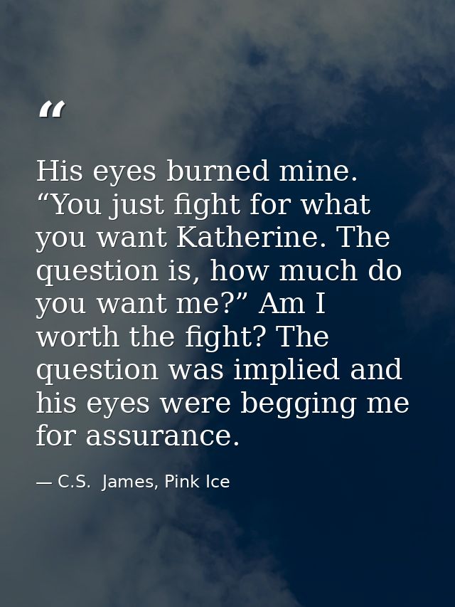 His eyes burned mine. “You just fight for what you want Katherine. The question is, how much do you want me?” Am I worth — C.S.  James, Pink Ice
