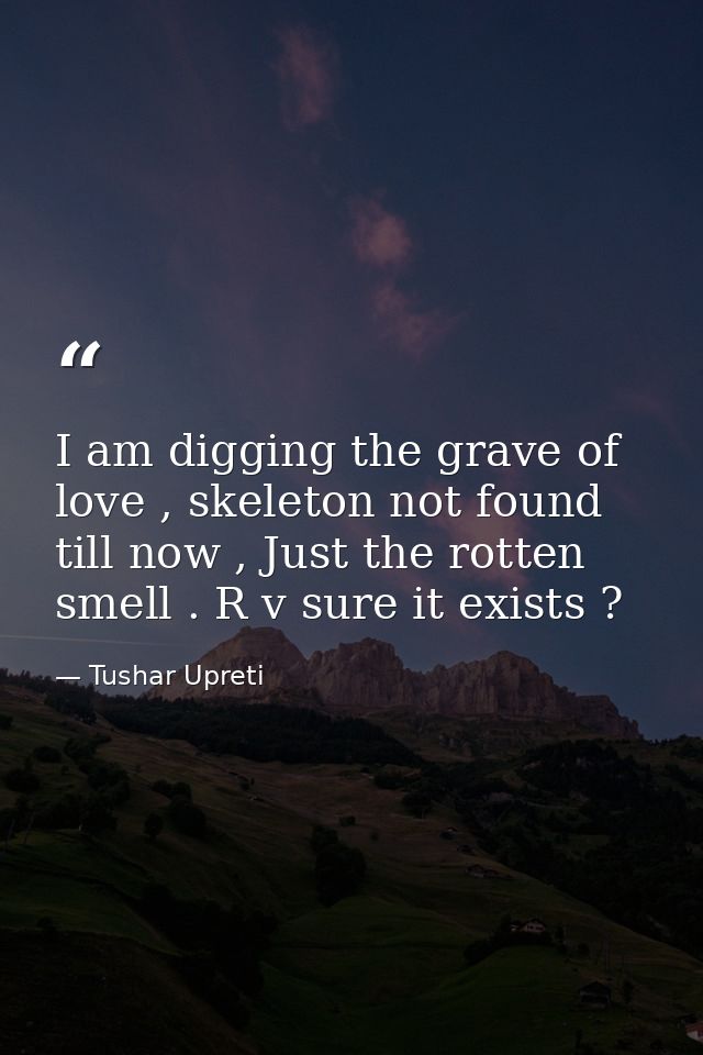 I am digging the grave of love , skeleton not found till now , Just the rotten smell . R v sure it exists ? — Tushar Upreti