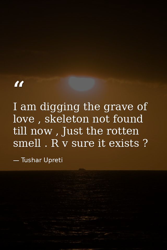 I am digging the grave of love , skeleton not found till now , Just the rotten smell . R v sure it exists ? — Tushar Upreti