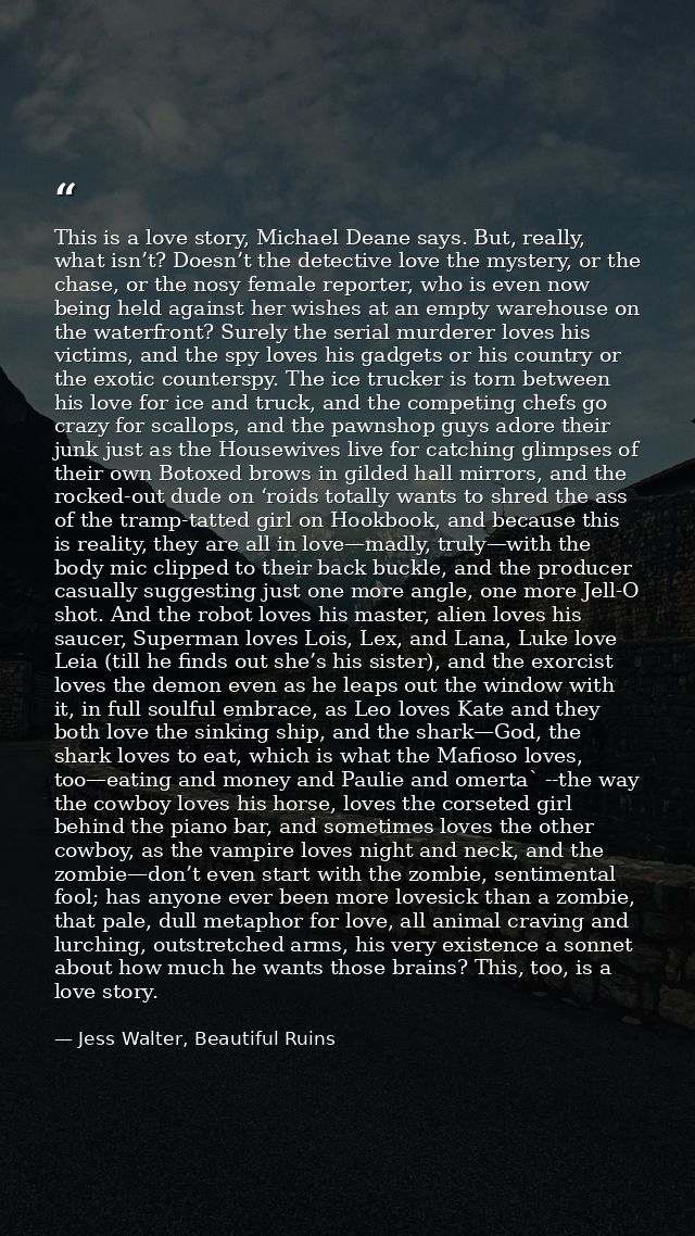 This is a love story, Michael Deane says. But, really, what isn’t? Doesn’t the detective love the mystery, or the chase, — Jess Walter, Beautiful Ruins