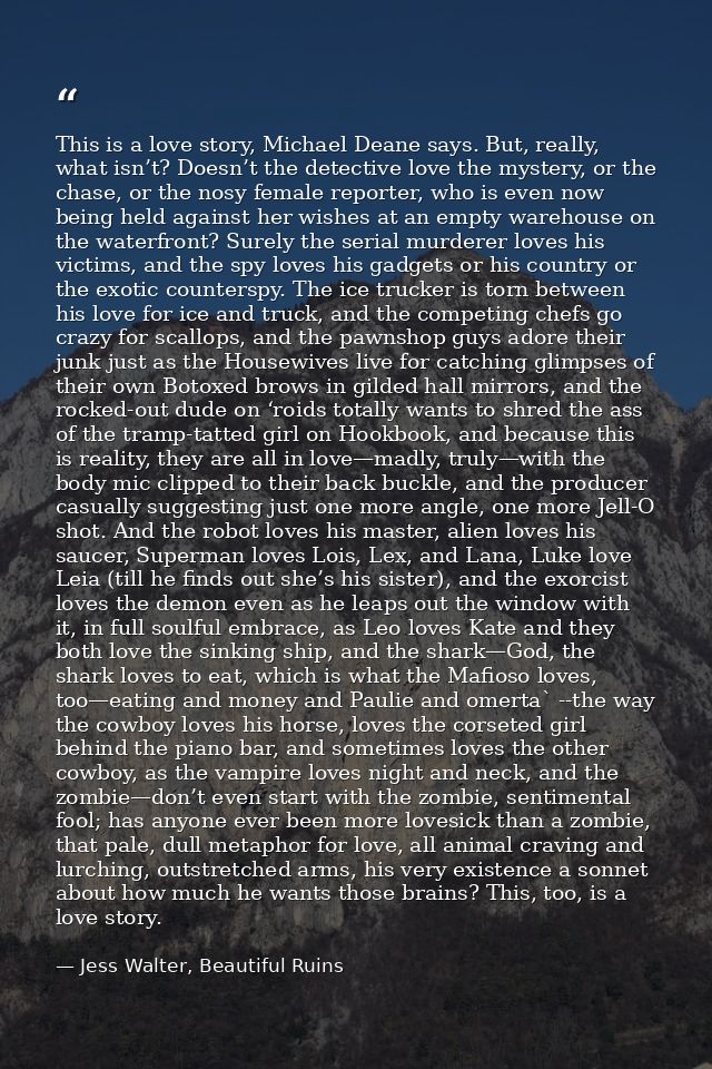This is a love story, Michael Deane says. But, really, what isn’t? Doesn’t the detective love the mystery, or the chase, — Jess Walter, Beautiful Ruins