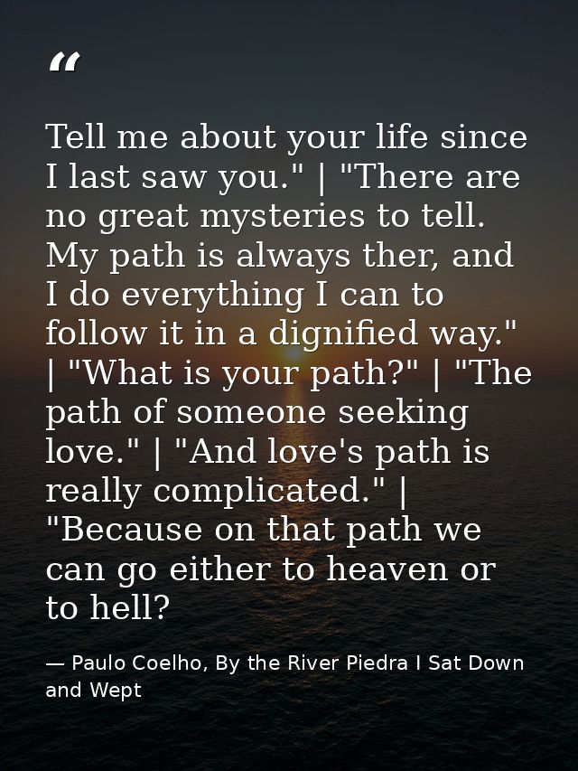 Tell me about your life since I last saw you." | "There are no great mysteries to tell. My path is always ther, and I do — Paulo Coelho, By the River Piedra I Sat Down and Wept