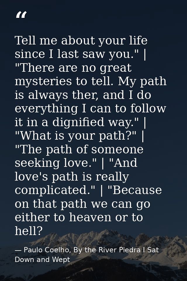 Tell me about your life since I last saw you." | "There are no great mysteries to tell. My path is always ther, and I do — Paulo Coelho, By the River Piedra I Sat Down and Wept