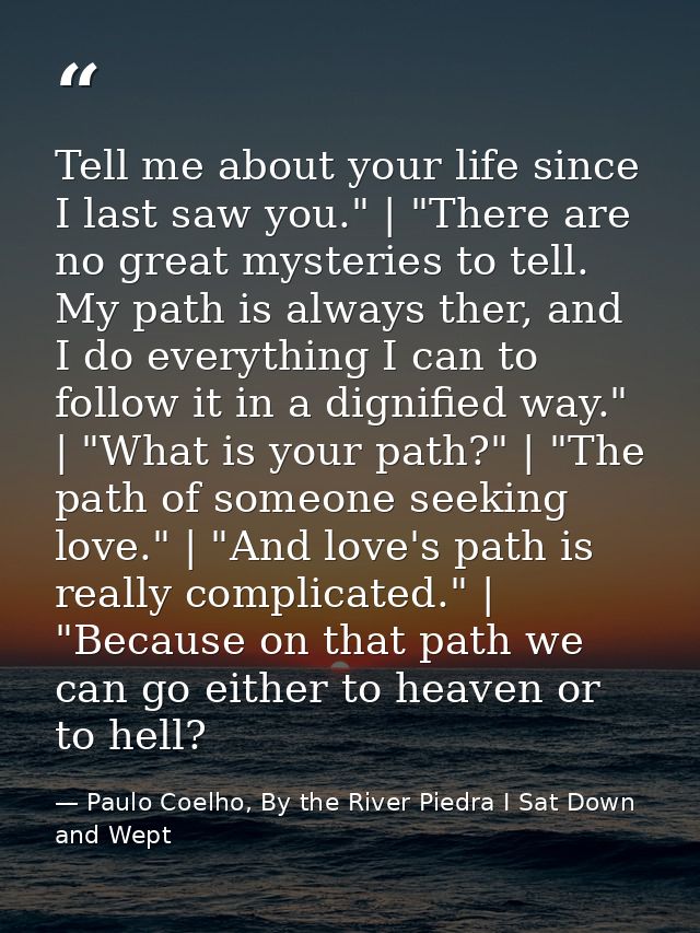 Tell me about your life since I last saw you." | "There are no great mysteries to tell. My path is always ther, and I do — Paulo Coelho, By the River Piedra I Sat Down and Wept