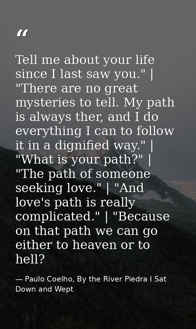 Tell me about your life since I last saw you." | "There are no great mysteries to tell. My path is always ther, and I do — Paulo Coelho, By the River Piedra I Sat Down and Wept