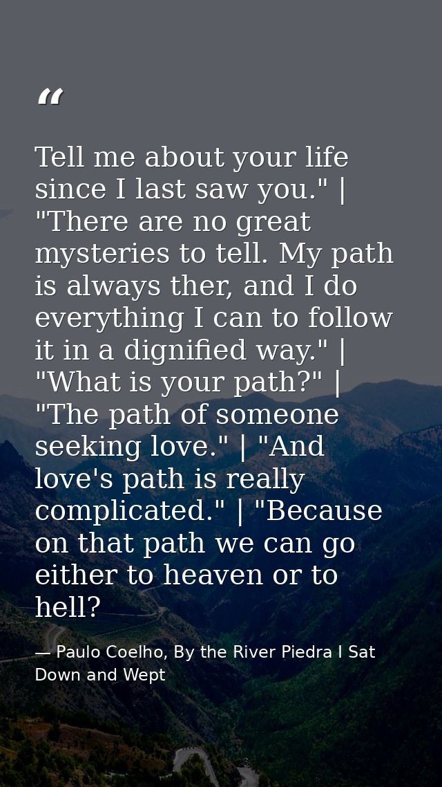 Tell me about your life since I last saw you." | "There are no great mysteries to tell. My path is always ther, and I do — Paulo Coelho, By the River Piedra I Sat Down and Wept