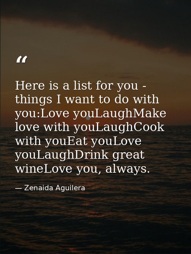 Here is a list for you - things I want to do with you:Love youLaughMake love with youLaughCook with youEat youLove youLa — Zenaida Aguilera