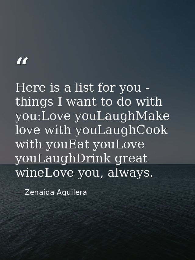 Here is a list for you - things I want to do with you:Love youLaughMake love with youLaughCook with youEat youLove youLa — Zenaida Aguilera