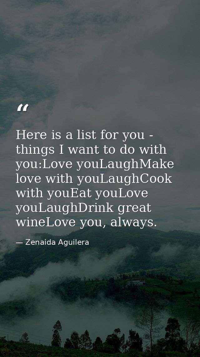 Here is a list for you - things I want to do with you:Love youLaughMake love with youLaughCook with youEat youLove youLa — Zenaida Aguilera