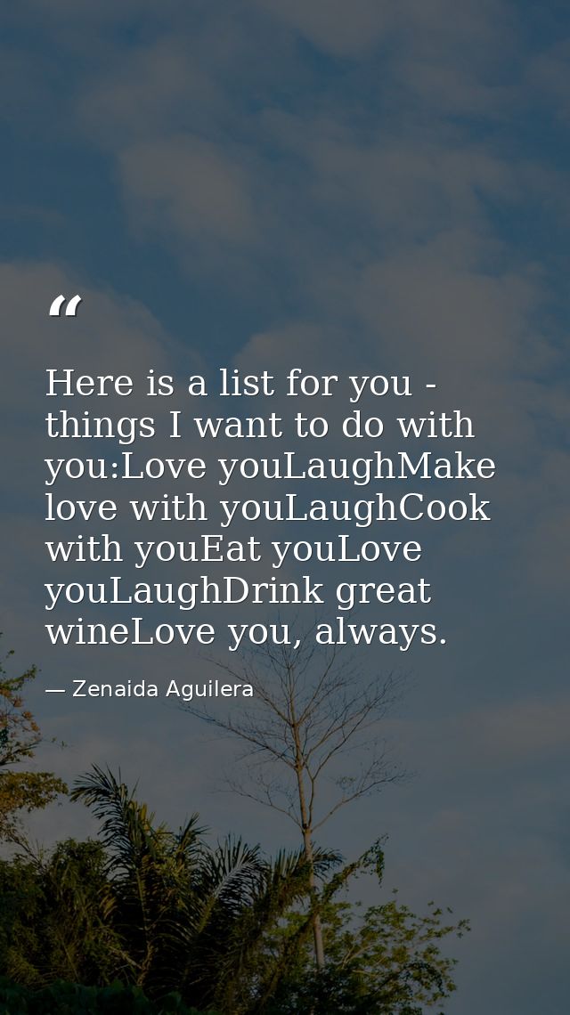 Here is a list for you - things I want to do with you:Love youLaughMake love with youLaughCook with youEat youLove youLa — Zenaida Aguilera