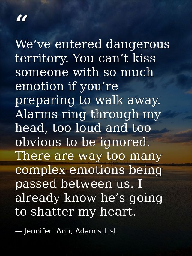 We’ve entered dangerous territory. You can’t kiss someone with so much emotion if you’re preparing to walk away. Alarms  — Jennifer  Ann, Adam's List