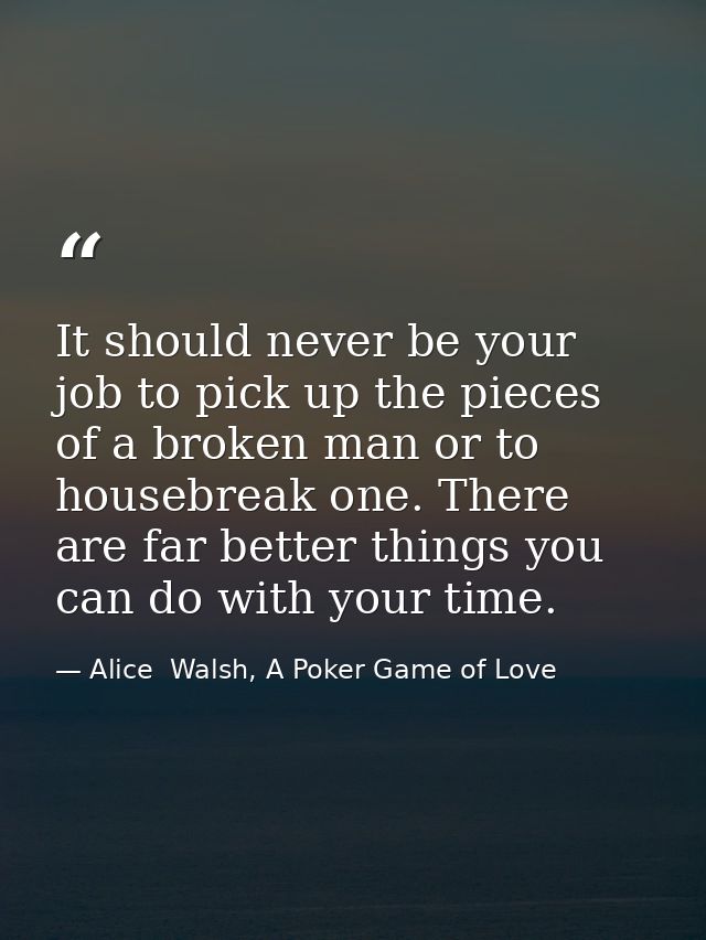 It should never be your job to pick up the pieces of a broken man or to housebreak one. There are far better things you  — Alice  Walsh, A Poker Game of Love
