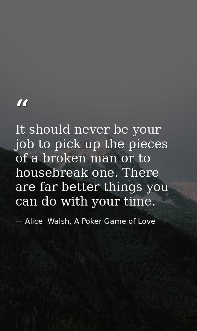 It should never be your job to pick up the pieces of a broken man or to housebreak one. There are far better things you  — Alice  Walsh, A Poker Game of Love
