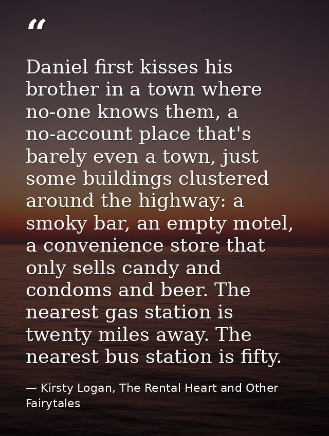 Daniel first kisses his brother in a town where no-one knows them, a no-account place that's barely even a town, just so — Kirsty Logan, The Rental Heart and Other Fairytales