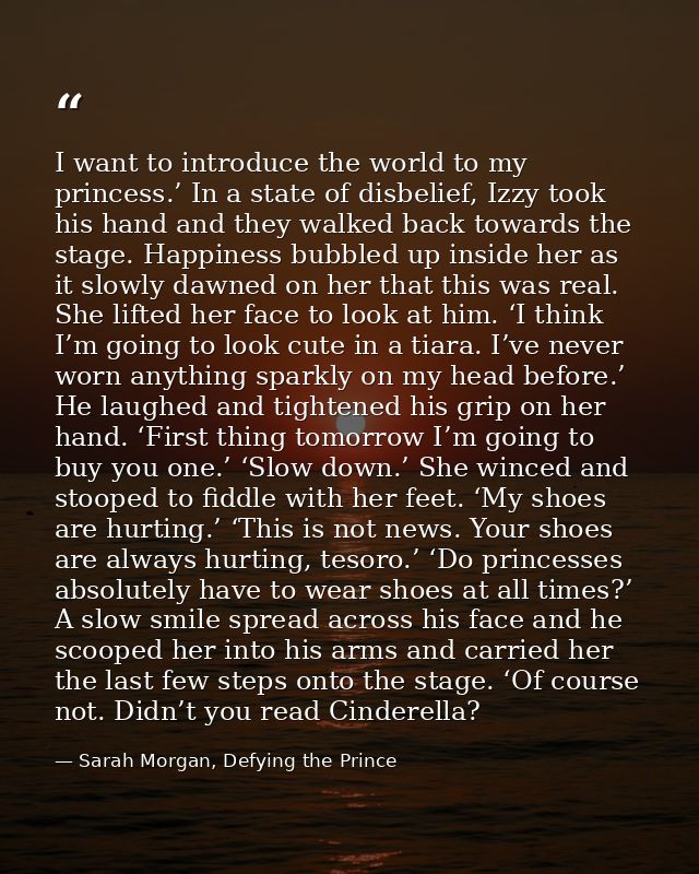 I want to introduce the world to my princess.’ In a state of disbelief, Izzy took his hand and they walked back towards  — Sarah Morgan, Defying the Prince