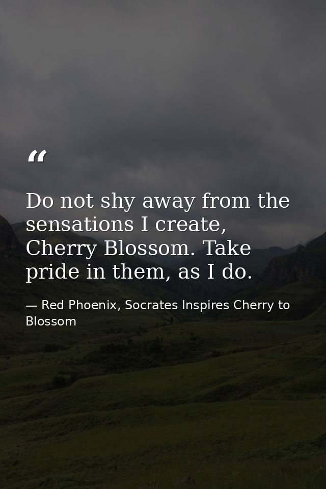 Do not shy away from the sensations I create, Cherry Blossom. Take pride in them, as I do. — Red Phoenix, Socrates Inspires Cherry to Blossom