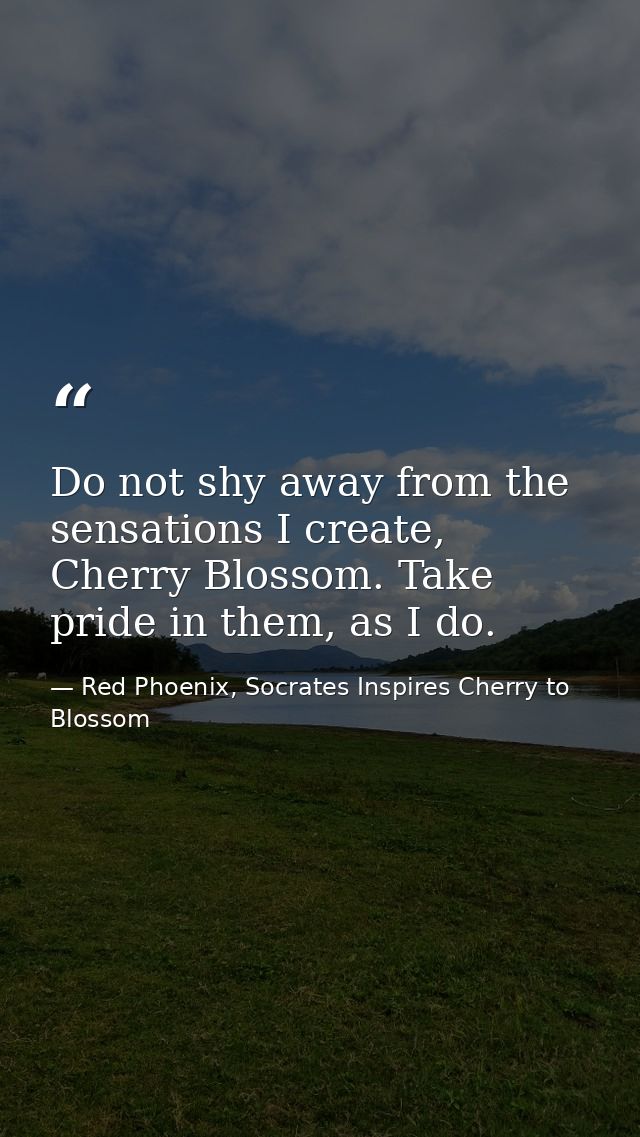 Do not shy away from the sensations I create, Cherry Blossom. Take pride in them, as I do. — Red Phoenix, Socrates Inspires Cherry to Blossom