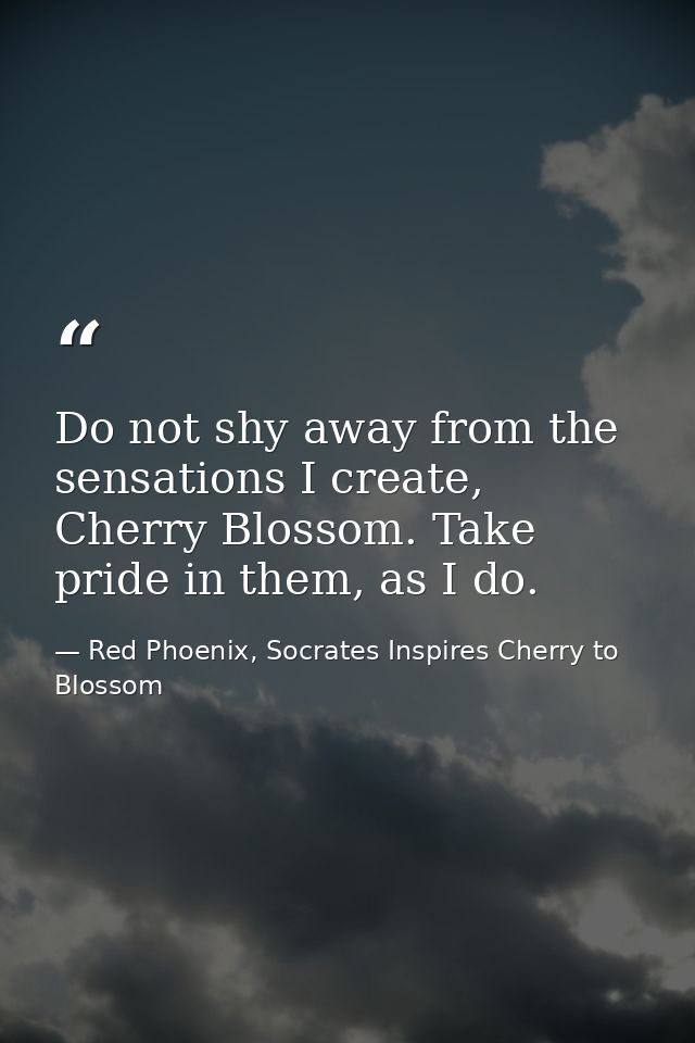 Do not shy away from the sensations I create, Cherry Blossom. Take pride in them, as I do. — Red Phoenix, Socrates Inspires Cherry to Blossom