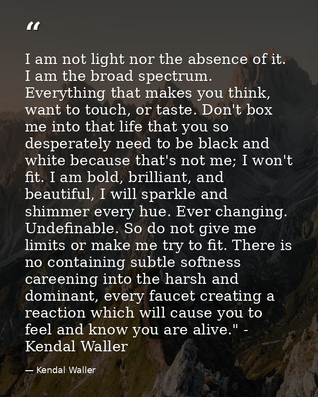 I am not light nor the absence of it. I am the broad spectrum. Everything that makes you think, want to touch, or taste. — Kendal Waller