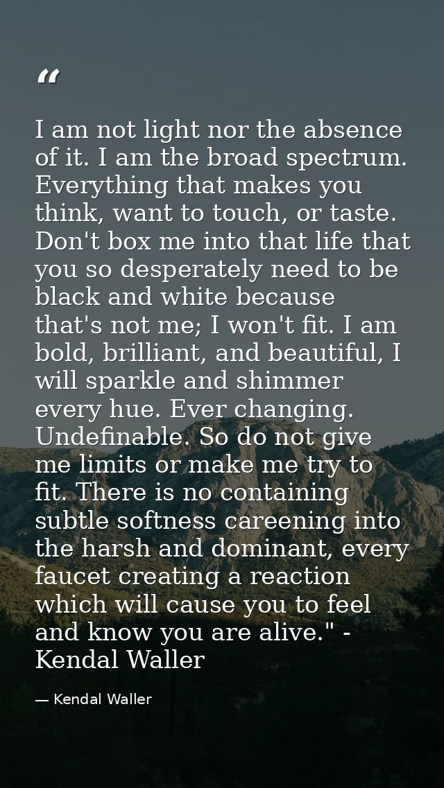 I am not light nor the absence of it. I am the broad spectrum. Everything that makes you think, want to touch, or taste. — Kendal Waller