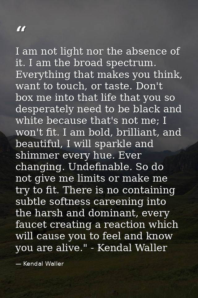 I am not light nor the absence of it. I am the broad spectrum. Everything that makes you think, want to touch, or taste. — Kendal Waller